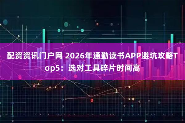 配资资讯门户网 2026年通勤读书APP避坑攻略Top5：选对工具碎片时间高