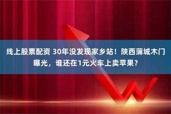 线上股票配资 30年没发现家乡站！陕西蒲城木门曝光，谁还在1元火车上卖苹果？