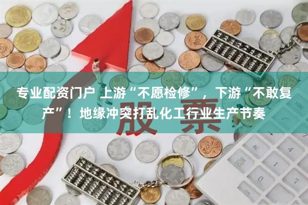 专业配资门户 上游“不愿检修”，下游“不敢复产”！地缘冲突打乱化工行业生产节奏