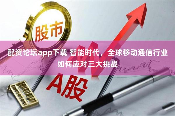 配资论坛app下载 智能时代，全球移动通信行业如何应对三大挑战