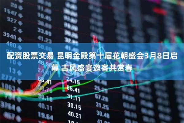 配资股票交易 昆明金殿第十届花朝盛会3月8日启幕 古风盛宴邀客共赏春