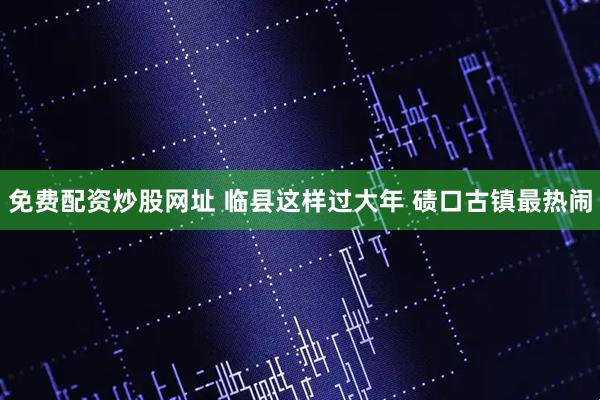 免费配资炒股网址 临县这样过大年 碛口古镇最热闹