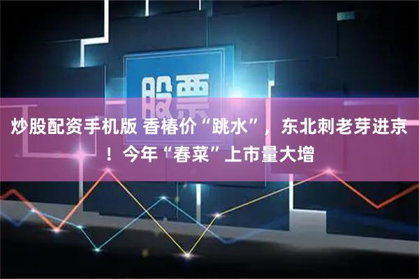 炒股配资手机版 香椿价“跳水”，东北刺老芽进京！今年“春菜”上市量大增