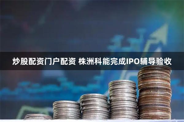 炒股配资门户配资 株洲科能完成IPO辅导验收
