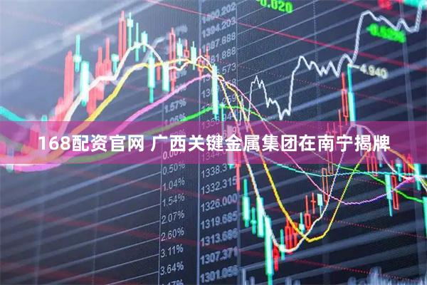 168配资官网 广西关键金属集团在南宁揭牌