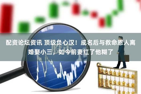 配资论坛资讯 顶级负心汉！成名后与救命恩人离婚娶小三，如今前妻红了他糊了