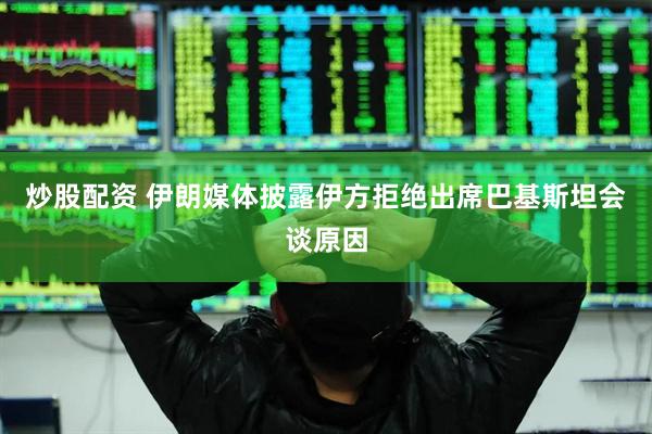 炒股配资 伊朗媒体披露伊方拒绝出席巴基斯坦会谈原因