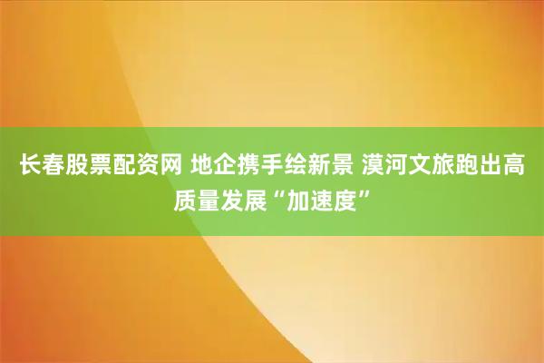 长春股票配资网 地企携手绘新景 漠河文旅跑出高质量发展“加速度”