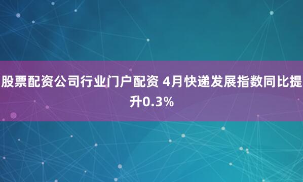 股票配资公司行业门户配资 4月快递发展指数同比提升0.3%